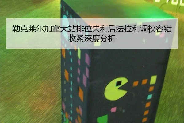 勒克莱尔加拿大站排位失利后法拉利调校容错收紧深度分析
